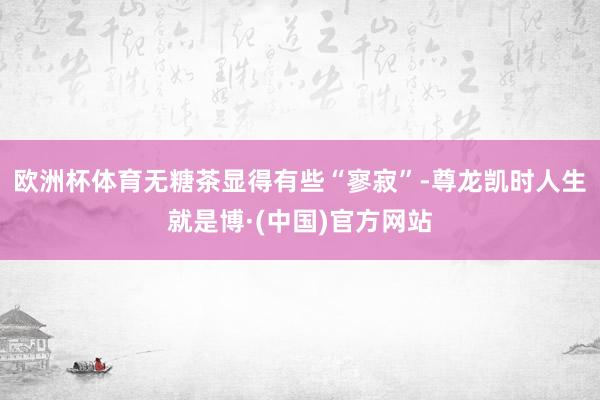 欧洲杯体育无糖茶显得有些“寥寂”-尊龙凯时人生就是博·(中国)官方网站