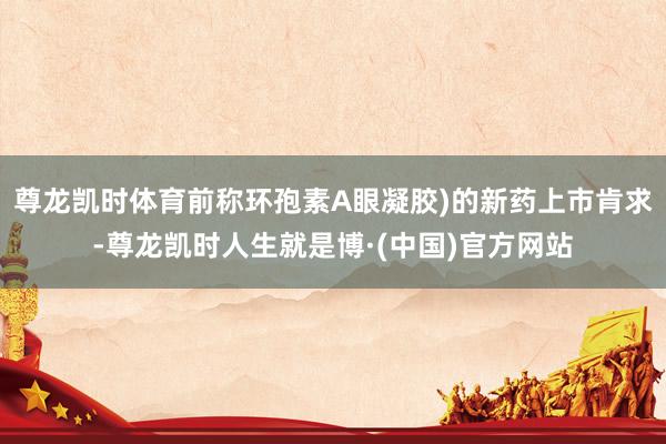 尊龙凯时体育前称环孢素A眼凝胶)的新药上市肯求-尊龙凯时人生就是博·(中国)官方网站