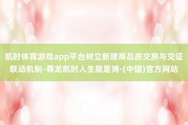凯时体育游戏app平台树立新建商品房交房与交证联动机制-尊龙凯时人生就是博·(中国)官方网站
