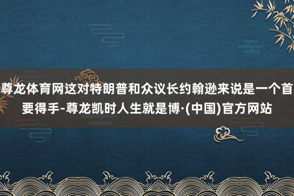 尊龙体育网这对特朗普和众议长约翰逊来说是一个首要得手-尊龙凯时人生就是博·(中国)官方网站