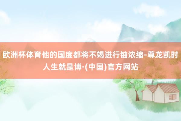 欧洲杯体育他的国度都将不竭进行铀浓缩-尊龙凯时人生就是博·(中国)官方网站