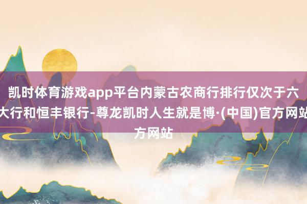 凯时体育游戏app平台内蒙古农商行排行仅次于六大行和恒丰银行-尊龙凯时人生就是博·(中国)官方网站