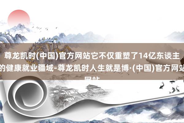 尊龙凯时(中国)官方网站它不仅重塑了14亿东谈主的健康就业疆域-尊龙凯时人生就是博·(中国)官方网站