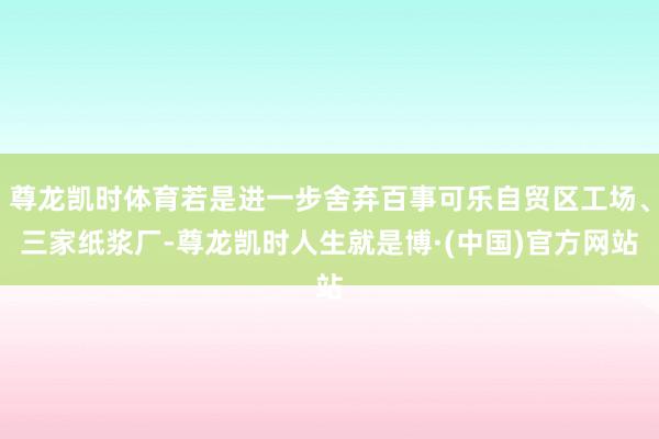 尊龙凯时体育若是进一步舍弃百事可乐自贸区工场、三家纸浆厂-尊龙凯时人生就是博·(中国)官方网站