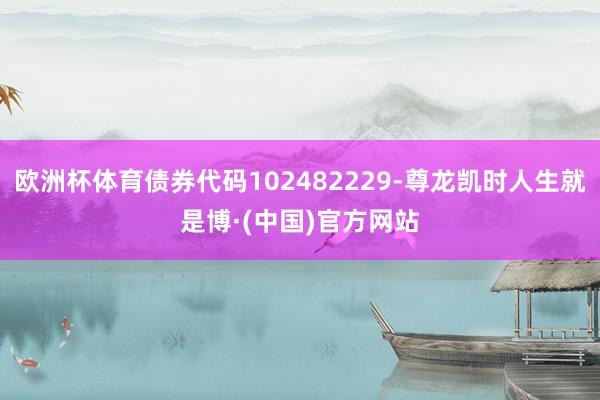 欧洲杯体育债券代码102482229-尊龙凯时人生就是博·(中国)官方网站