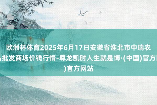 欧洲杯体育2025年6月17日安徽省淮北市中瑞农居品批发商场价钱行情-尊龙凯时人生就是博·(中国)官方网站