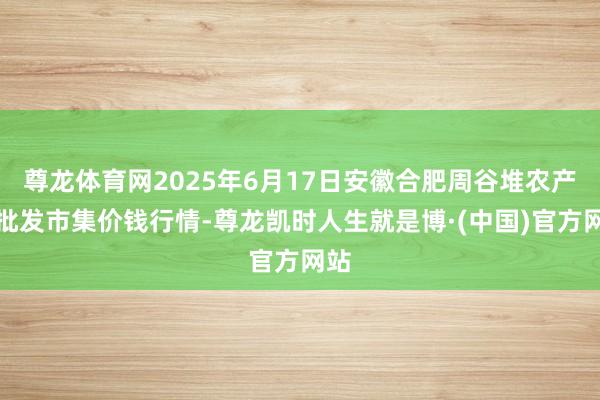 尊龙体育网2025年6月17日安徽合肥周谷堆农产物批发市集价钱行情-尊龙凯时人生就是博·(中国)官方网站