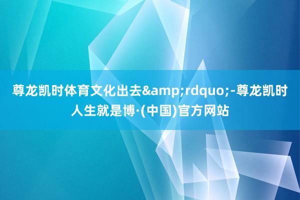 尊龙凯时体育文化出去&rdquo;-尊龙凯时人生就是博·(中国)官方网站