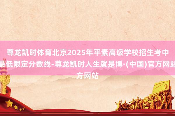 尊龙凯时体育北京2025年平素高级学校招生考中最低限定分数线-尊龙凯时人生就是博·(中国)官方网站