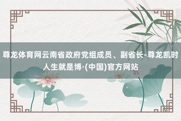 尊龙体育网云南省政府党组成员、副省长-尊龙凯时人生就是博·(中国)官方网站