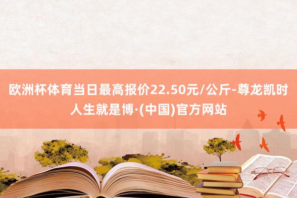 欧洲杯体育当日最高报价22.50元/公斤-尊龙凯时人生就是博·(中国)官方网站