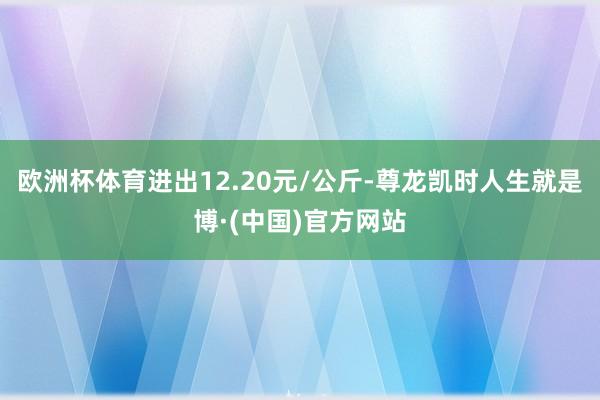 欧洲杯体育进出12.20元/公斤-尊龙凯时人生就是博·(中国)官方网站