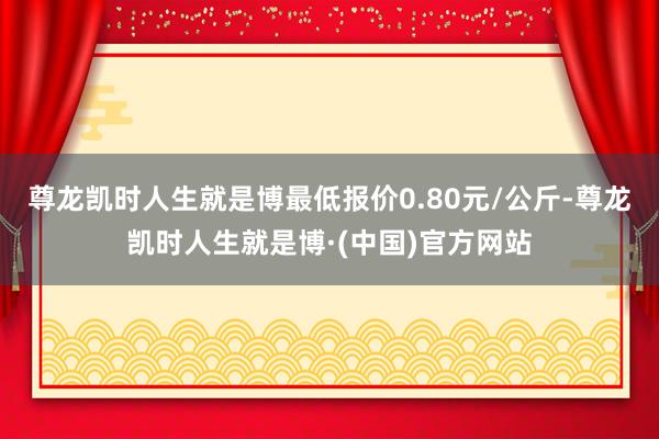尊龙凯时人生就是博最低报价0.80元/公斤-尊龙凯时人生就是博·(中国)官方网站