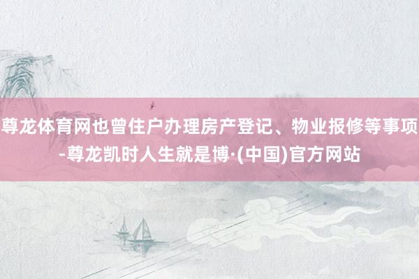 尊龙体育网也曾住户办理房产登记、物业报修等事项-尊龙凯时人生就是博·(中国)官方网站