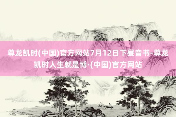 尊龙凯时(中国)官方网站　　7月12日下昼音书-尊龙凯时人生就是博·(中国)官方网站