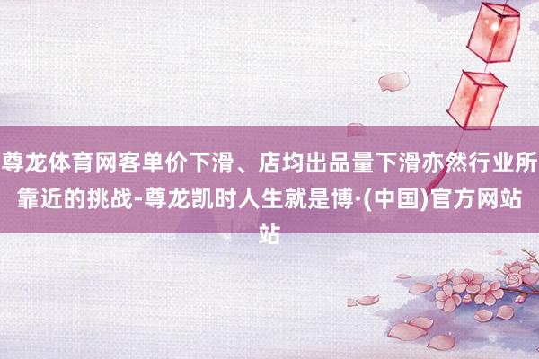 尊龙体育网客单价下滑、店均出品量下滑亦然行业所靠近的挑战-尊龙凯时人生就是博·(中国)官方网站