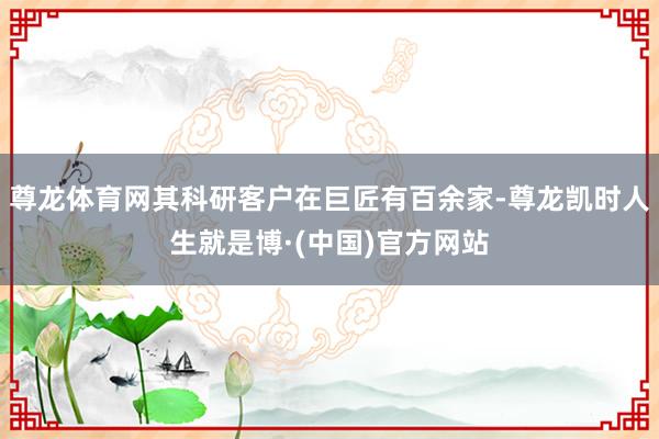尊龙体育网其科研客户在巨匠有百余家-尊龙凯时人生就是博·(中国)官方网站
