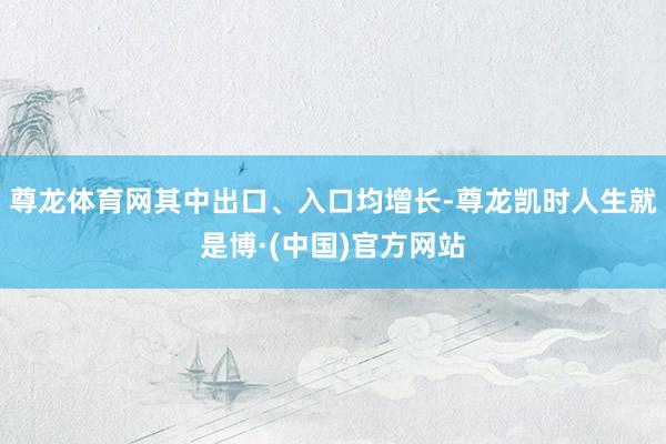 尊龙体育网其中出口、入口均增长-尊龙凯时人生就是博·(中国)官方网站