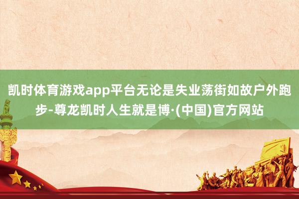 凯时体育游戏app平台无论是失业荡街如故户外跑步-尊龙凯时人生就是博·(中国)官方网站