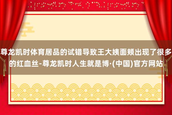 尊龙凯时体育居品的试错导致王大姨面颊出现了很多的红血丝-尊龙凯时人生就是博·(中国)官方网站