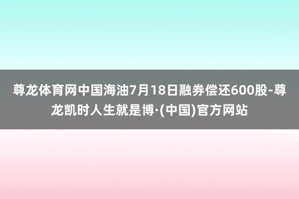 尊龙体育网中国海油7月18日融券偿还600股-尊龙凯时人生就是博·(中国)官方网站