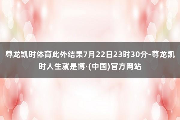 尊龙凯时体育此外结果7月22日23时30分-尊龙凯时人生就是博·(中国)官方网站