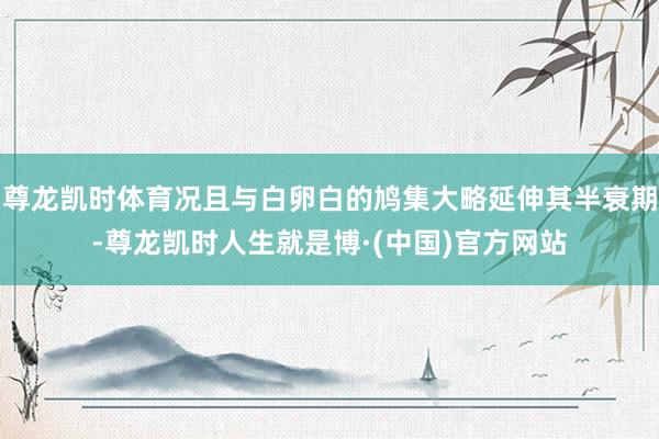 尊龙凯时体育况且与白卵白的鸠集大略延伸其半衰期-尊龙凯时人生就是博·(中国)官方网站