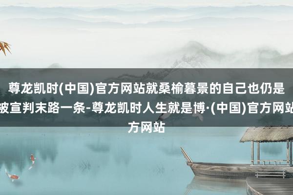 尊龙凯时(中国)官方网站就桑榆暮景的自己也仍是被宣判末路一条-尊龙凯时人生就是博·(中国)官方网站