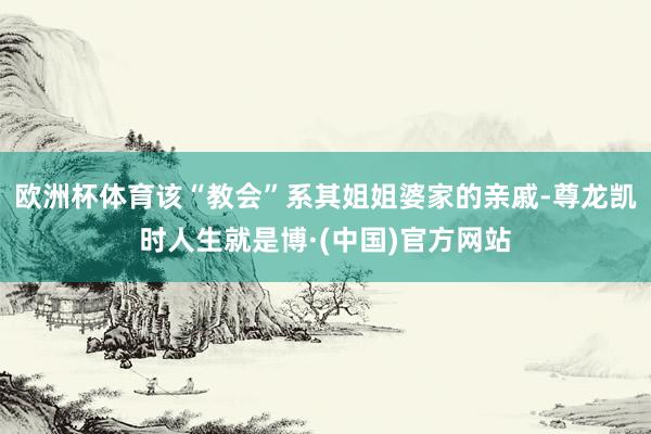 欧洲杯体育该“教会”系其姐姐婆家的亲戚-尊龙凯时人生就是博·(中国)官方网站