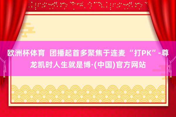 欧洲杯体育  团播起首多聚焦于连麦 “打PK”-尊龙凯时人生就是博·(中国)官方网站