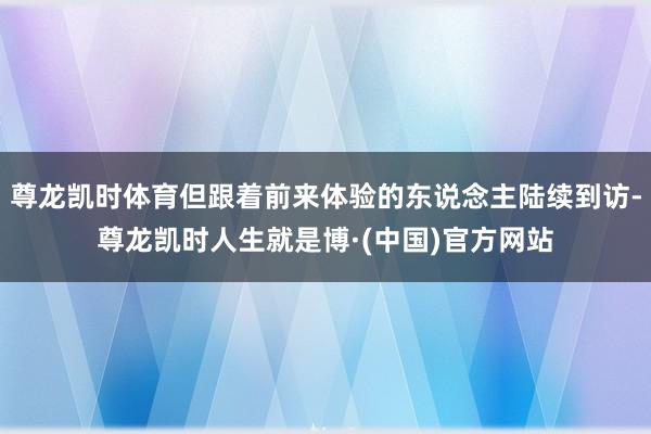 尊龙凯时体育但跟着前来体验的东说念主陆续到访-尊龙凯时人生就是博·(中国)官方网站