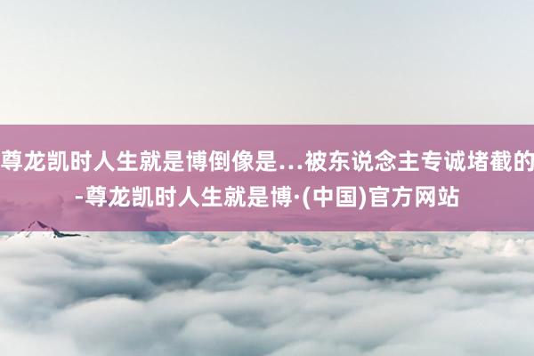 尊龙凯时人生就是博倒像是…被东说念主专诚堵截的-尊龙凯时人生就是博·(中国)官方网站