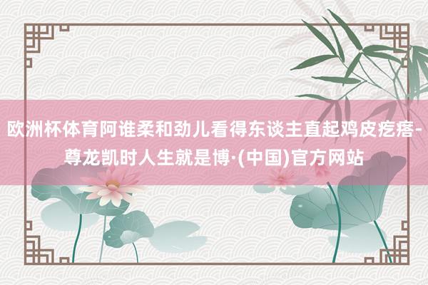 欧洲杯体育阿谁柔和劲儿看得东谈主直起鸡皮疙瘩-尊龙凯时人生就是博·(中国)官方网站