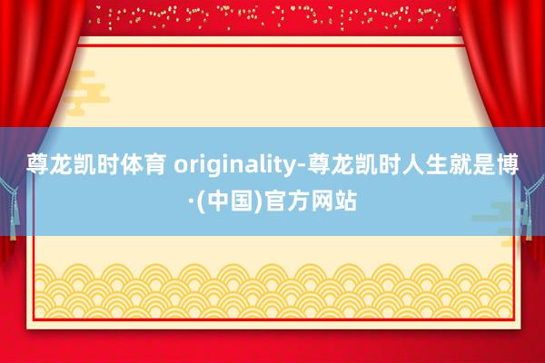 尊龙凯时体育 originality-尊龙凯时人生就是博·(中国)官方网站