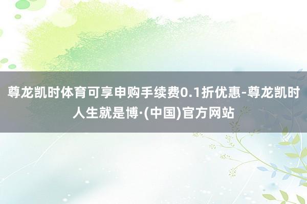 尊龙凯时体育可享申购手续费0.1折优惠-尊龙凯时人生就是博·(中国)官方网站