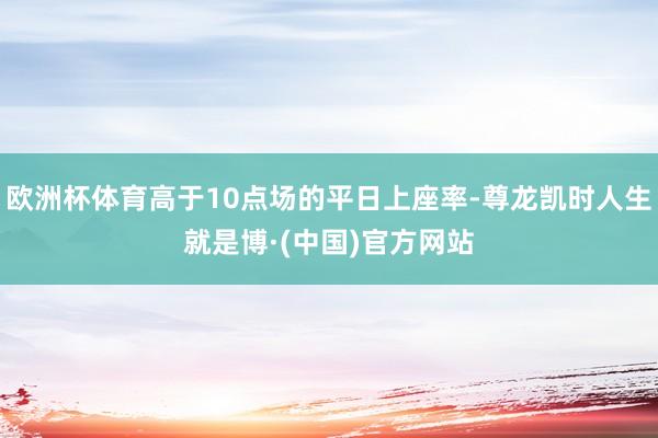 欧洲杯体育高于10点场的平日上座率-尊龙凯时人生就是博·(中国)官方网站