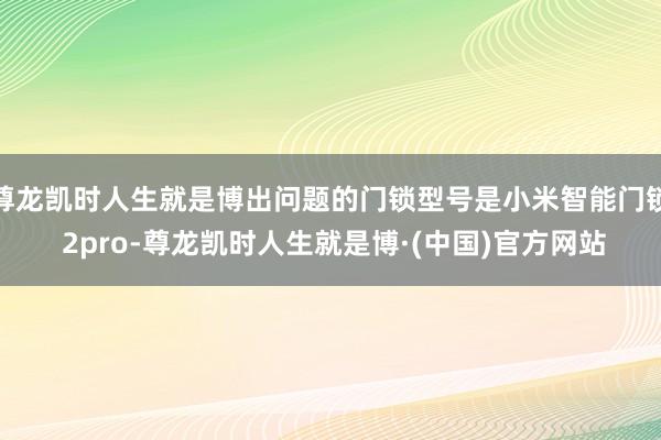 尊龙凯时人生就是博出问题的门锁型号是小米智能门锁 2pro-尊龙凯时人生就是博·(中国)官方网站