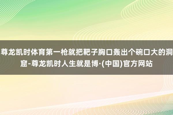 尊龙凯时体育第一枪就把靶子胸口轰出个碗口大的洞窟-尊龙凯时人生就是博·(中国)官方网站