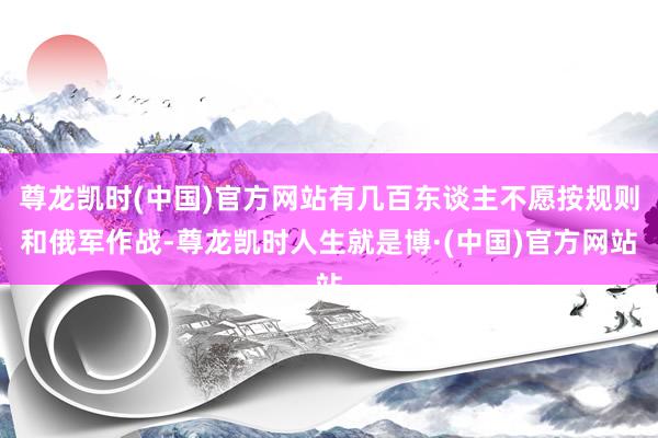 尊龙凯时(中国)官方网站有几百东谈主不愿按规则和俄军作战-尊龙凯时人生就是博·(中国)官方网站