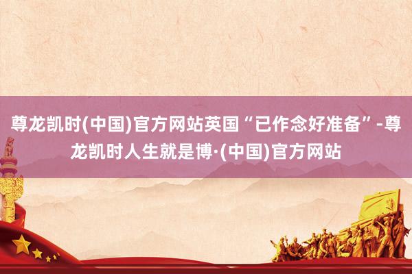 尊龙凯时(中国)官方网站英国“已作念好准备”-尊龙凯时人生就是博·(中国)官方网站