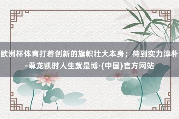 欧洲杯体育打着创新的旗帜壮大本身；待到实力淳朴-尊龙凯时人生就是博·(中国)官方网站