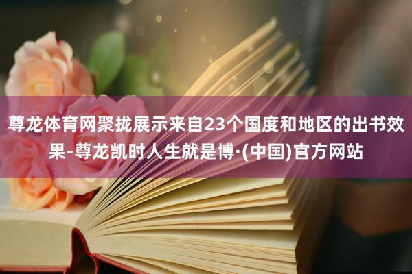 尊龙体育网聚拢展示来自23个国度和地区的出书效果-尊龙凯时人生就是博·(中国)官方网站