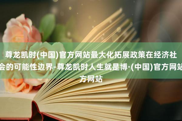 尊龙凯时(中国)官方网站最大化拓展政策在经济社会的可能性边界-尊龙凯时人生就是博·(中国)官方网站