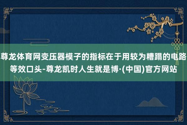 尊龙体育网变压器模子的指标在于用较为糟蹋的电路等效口头-尊龙凯时人生就是博·(中国)官方网站