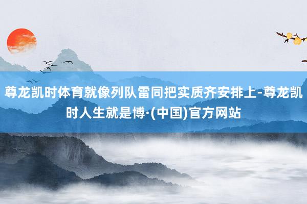 尊龙凯时体育就像列队雷同把实质齐安排上-尊龙凯时人生就是博·(中国)官方网站