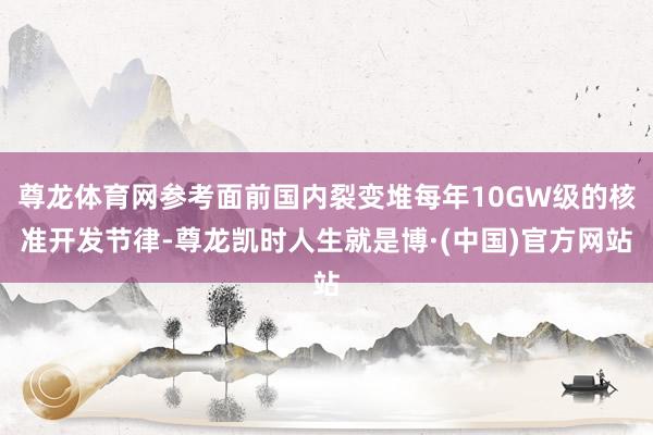 尊龙体育网参考面前国内裂变堆每年10GW级的核准开发节律-尊龙凯时人生就是博·(中国)官方网站
