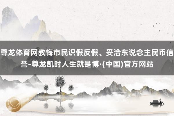 尊龙体育网教悔市民识假反假、妥洽东说念主民币信誉-尊龙凯时人生就是博·(中国)官方网站