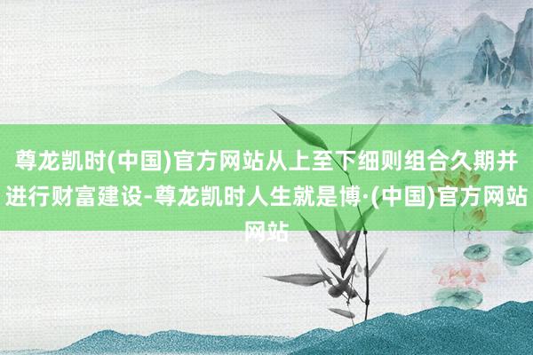 尊龙凯时(中国)官方网站从上至下细则组合久期并进行财富建设-尊龙凯时人生就是博·(中国)官方网站