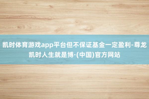凯时体育游戏app平台但不保证基金一定盈利-尊龙凯时人生就是博·(中国)官方网站