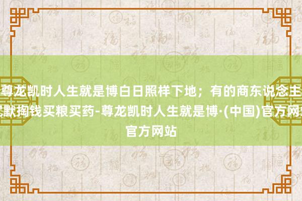 尊龙凯时人生就是博白日照样下地；有的商东说念主沉默掏钱买粮买药-尊龙凯时人生就是博·(中国)官方网站
